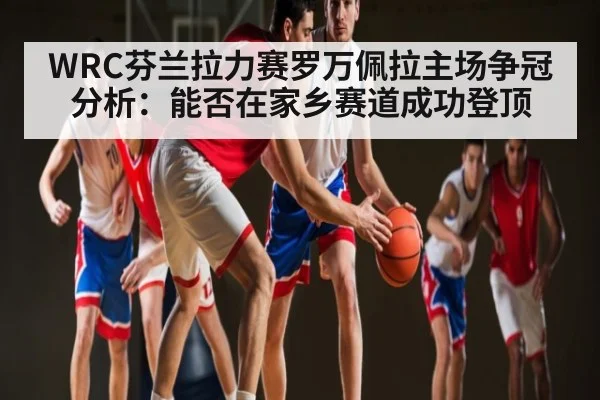 WRC芬兰拉力赛罗万佩拉主场争冠分析：能否在家乡赛道成功登顶