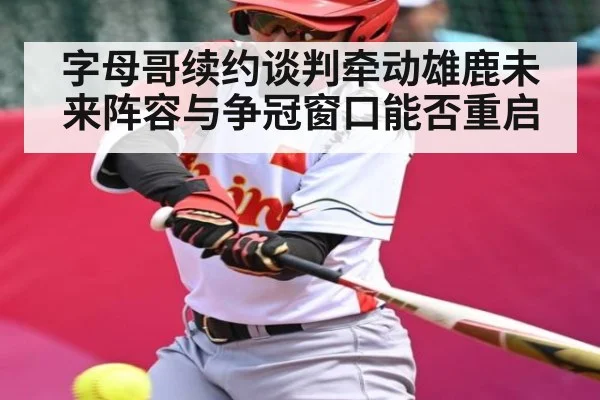 字母哥续约谈判牵动雄鹿未来阵容与争冠窗口能否重启