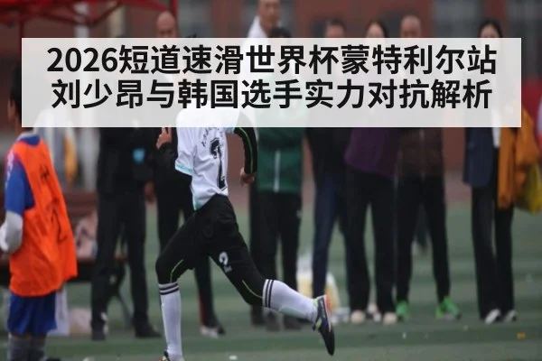2026短道速滑世界杯蒙特利尔站刘少昂与韩国选手实力对抗解析